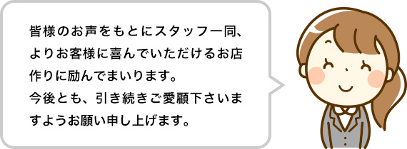 皆様のお声をもとにスタッフ一同、よりお客様に喜んでいただけるお店作りに励んでまいります。今後とも、引き続きご愛顧下さいますようお願い申し上げます。