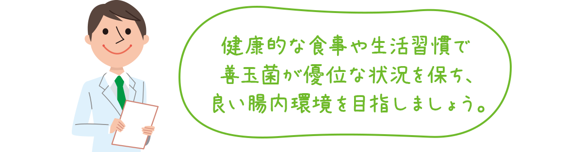 健康的な食事や生活習慣で善玉菌が優位な状況を保ち、良い腸内環境を目指しましょう。